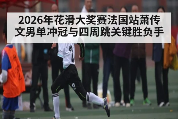 2026年花滑大奖赛法国站萧传文男单冲冠与四周跳关键胜负手 | NBA