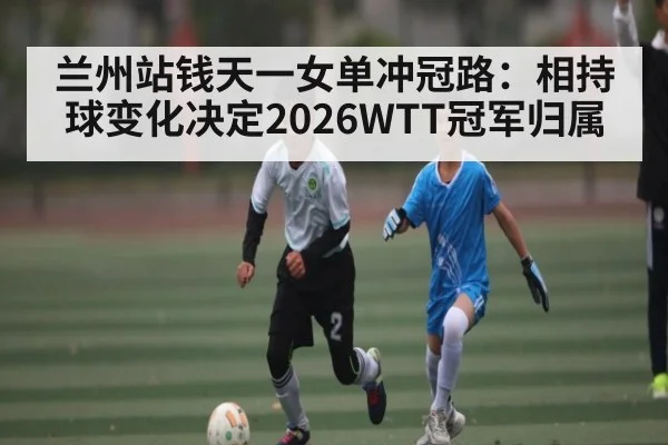 兰州站钱天一女单冲冠路：相持球变化决定2026WTT冠军归属